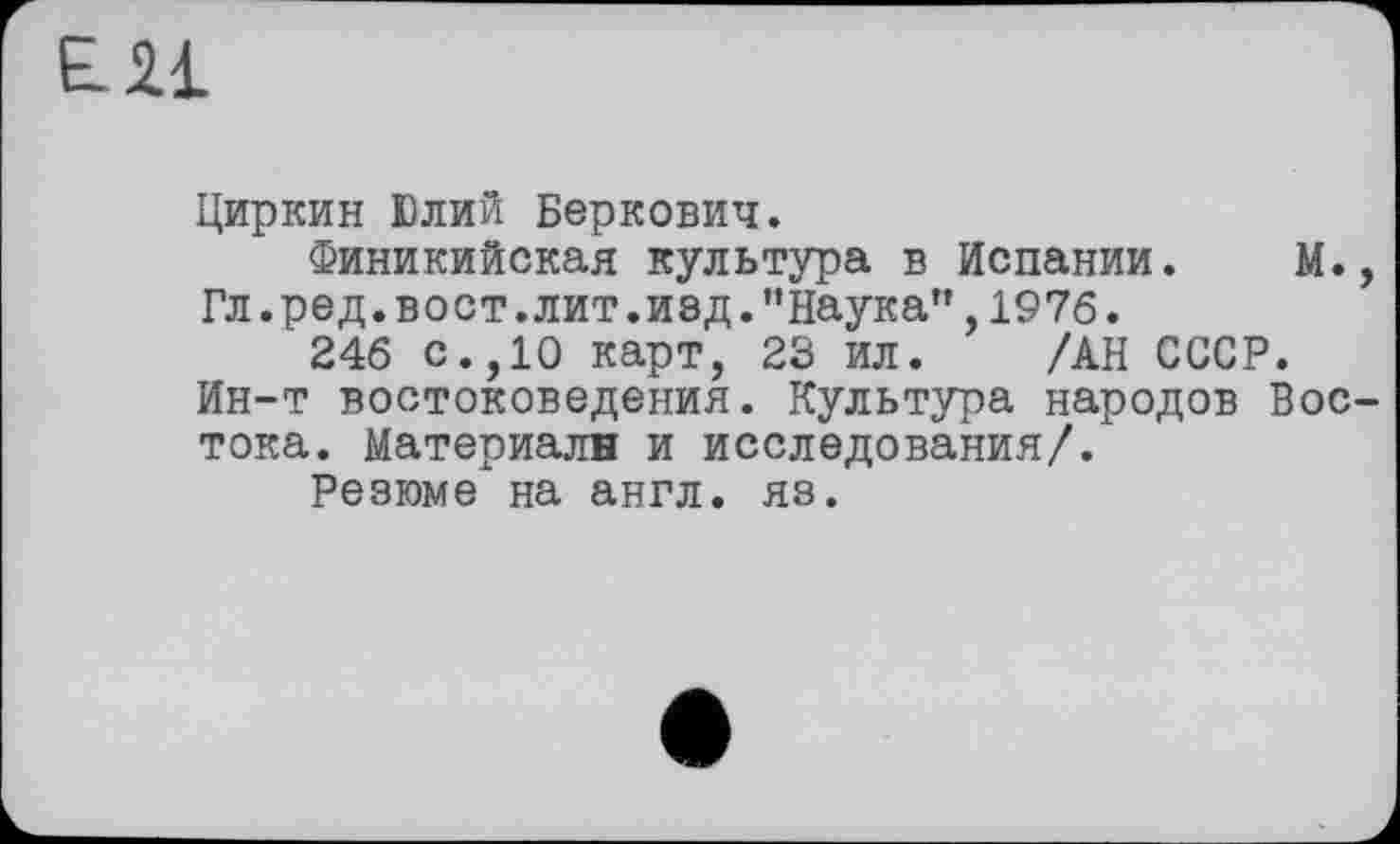 ﻿ЕН
Циркин Юлий Беркович.
Финикийская культура в Испании. М., Гл.ред.вост.лит.изд."Наука",1976.
246 с.,10 карт, 23 ил. /АН СССР. Ин-т востоковедения. Культура народов Востока. Материалн и исследования/.
Резюме на англ. яз.